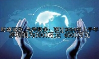 光洋股份：预计2024年上半年净利润为3000万元~4500万元